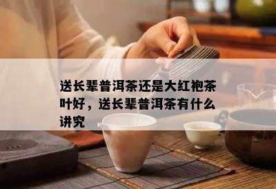 送长辈普洱茶还是大红袍茶叶好，送长辈普洱茶有什么讲究