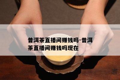 普洱茶直播间赚钱吗-普洱茶直播间赚钱吗现在