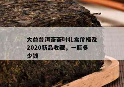 大益普洱茶茶叶礼盒价格及2020新品收藏，一瓶多少钱