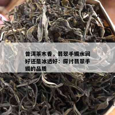 普洱茶木香，翡翠手镯水润好还是冰透好：探讨翡翠手镯的品质