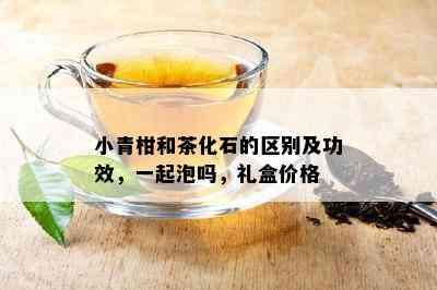 小青柑和茶化石的区别及功效，一起泡吗，礼盒价格