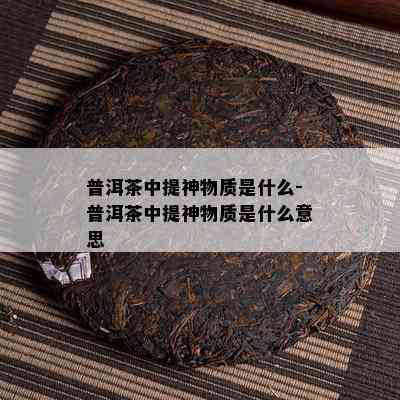 普洱茶中提神物质是什么-普洱茶中提神物质是什么意思