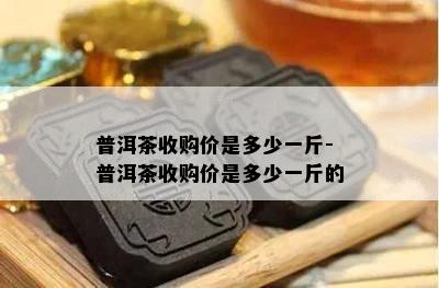 普洱茶收购价是多少一斤-普洱茶收购价是多少一斤的