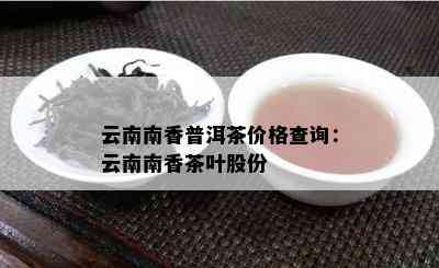 云南南香普洱茶价格查询：云南南香茶叶股份