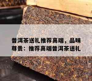 普洱茶送礼推荐高端，品味尊贵：推荐高端普洱茶送礼