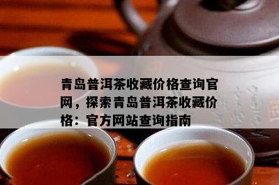 青岛普洱茶收藏价格查询官网，探索青岛普洱茶收藏价格：官方网站查询指南