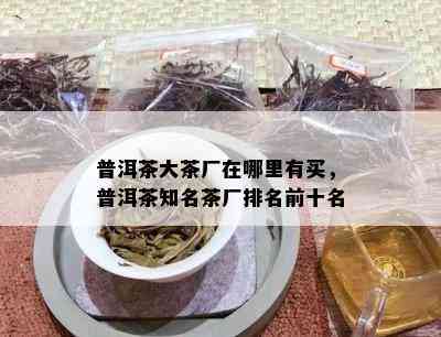 普洱茶大茶厂在哪里有买，普洱茶知名茶厂排名前十名