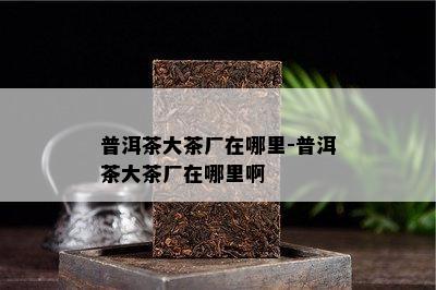 普洱茶大茶厂在哪里-普洱茶大茶厂在哪里啊