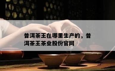 普洱茶王在哪里生产的，普洱茶王茶业股份官网