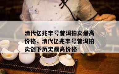 清代亿兆丰号普洱拍卖更高价格，清代亿兆丰号普洱拍卖创下历史更高价格