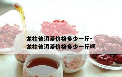 龙柱普洱茶价格多少一斤-龙柱普洱茶价格多少一斤啊