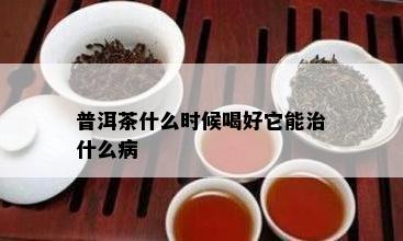 普洱茶什么时候喝好它能治什么病