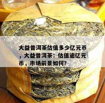 大益普洱茶估值多少亿元币，大益普洱茶：估值逾亿元币，市场前景如何？