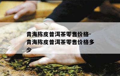 青海陈皮普洱茶零售价格-青海陈皮普洱茶零售价格多少