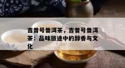 吉普号普洱茶，吉普号普洱茶：品味旅途中的醇香与文化