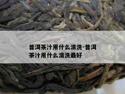 普洱茶汁用什么清洗-普洱茶汁用什么清洗更好