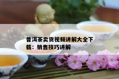 普洱茶卖货视频讲解大全下载：销售技巧讲解