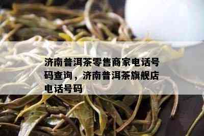 济南普洱茶零售商家电话号码查询，济南普洱茶旗舰店电话号码