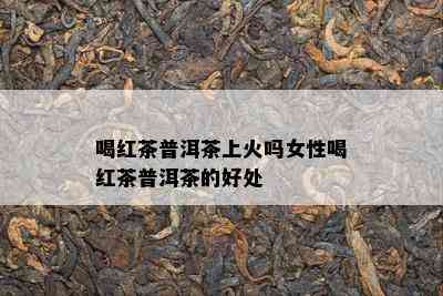 喝红茶普洱茶上火吗女性喝红茶普洱茶的好处