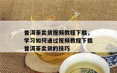 普洱茶卖货视频教程下载，学习如何通过视频教程下载普洱茶卖货的技巧