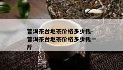 普洱茶台地茶价格多少钱-普洱茶台地茶价格多少钱一斤