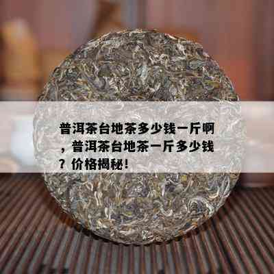 普洱茶台地茶多少钱一斤啊，普洱茶台地茶一斤多少钱？价格揭秘！