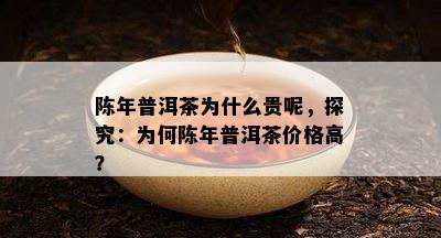 陈年普洱茶为什么贵呢，探究：为何陈年普洱茶价格高？