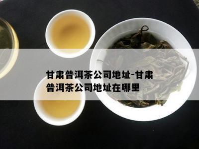 甘肃普洱茶公司地址-甘肃普洱茶公司地址在哪里