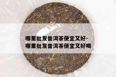 哪里批发普洱茶便宜又好-哪里批发普洱茶便宜又好喝