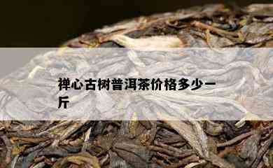 禅心古树普洱茶价格多少一斤