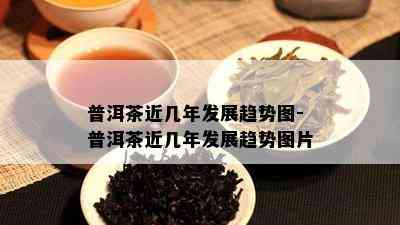 普洱茶近几年发展趋势图-普洱茶近几年发展趋势图片