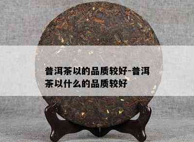 普洱茶以的品质较好-普洱茶以什么的品质较好