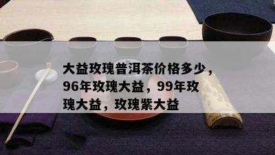 大益玫瑰普洱茶价格多少，96年玫瑰大益，99年玫瑰大益，玫瑰紫大益