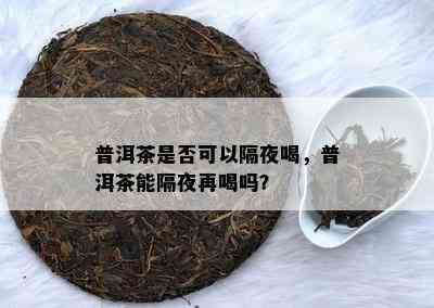 普洱茶是否可以隔夜喝，普洱茶能隔夜再喝吗？