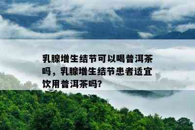 乳腺增生结节可以喝普洱茶吗，乳腺增生结节患者适宜饮用普洱茶吗？