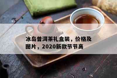 冰岛普洱茶礼盒装，价格及图片，2020新款节节高