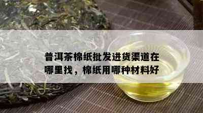 普洱茶棉纸批发进货渠道在哪里找，棉纸用哪种材料好