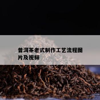 普洱茶老式制作工艺流程图片及视频