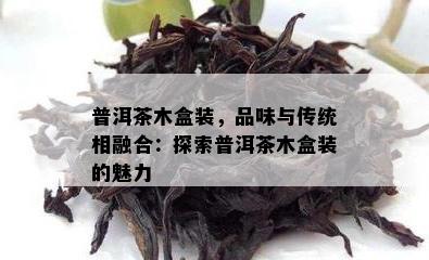 普洱茶木盒装，品味与传统相融合：探索普洱茶木盒装的魅力