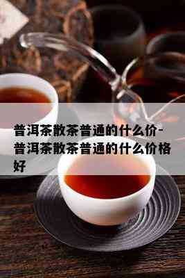 普洱茶散茶普通的什么价-普洱茶散茶普通的什么价格好