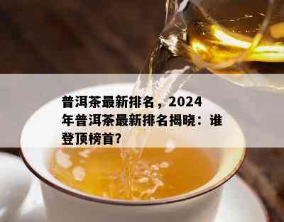 普洱茶最新排名，2024年普洱茶最新排名揭晓：谁登顶榜首？