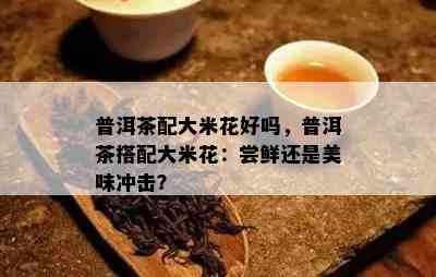 普洱茶配大米花好吗，普洱茶搭配大米花：尝鲜还是美味冲击？