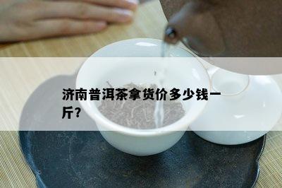 济南普洱茶拿货价多少钱一斤？