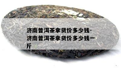 济南普洱茶拿货价多少钱-济南普洱茶拿货价多少钱一斤