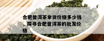 合肥普洱茶拿货价格多少钱，探寻合肥普洱茶的批发价格