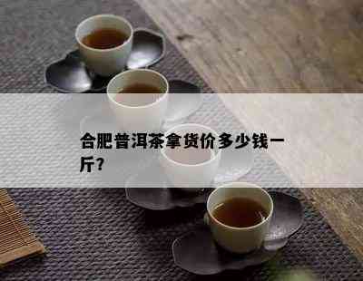 合肥普洱茶拿货价多少钱一斤？