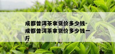 成都普洱茶拿货价多少钱-成都普洱茶拿货价多少钱一斤