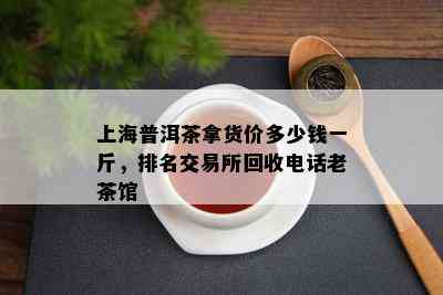 上海普洱茶拿货价多少钱一斤，排名交易所回收电话老茶馆