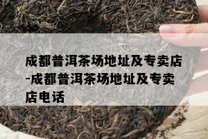 成都普洱茶场地址及专卖店-成都普洱茶场地址及专卖店电话