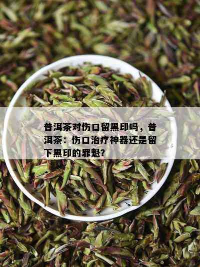 普洱茶对伤口留黑印吗，普洱茶：伤口治疗神器还是留下黑印的罪魁？